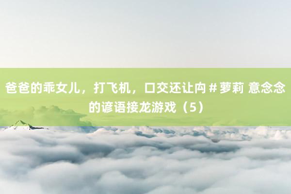 爸爸的乖女儿，打飞机，口交还让禸＃萝莉 意念念的谚语接龙游戏（5）