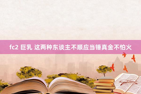 fc2 巨乳 这两种东谈主不顺应当锤真金不怕火