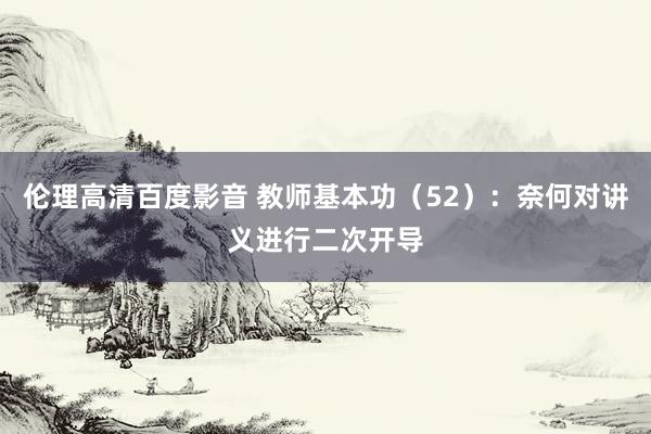 伦理高清百度影音 教师基本功（52）：奈何对讲义进行二次开导