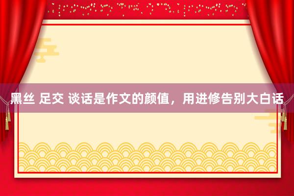 黑丝 足交 谈话是作文的颜值，用进修告别大白话