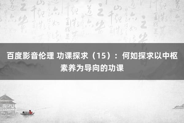 百度影音伦理 功课探求（15）：何如探求以中枢素养为导向的功课