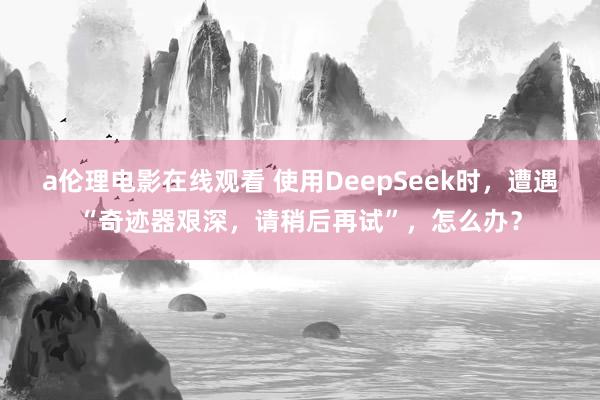 a伦理电影在线观看 使用DeepSeek时，遭遇“奇迹器艰深，请稍后再试”，怎么办？