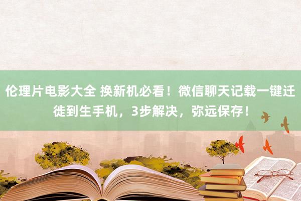 伦理片电影大全 换新机必看！微信聊天记载一键迁徙到生手机，3步解决，弥远保存！