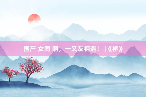 国产 女同 啊，一又友相遇！ |《桥》